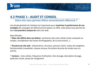 C O N S E I L D I G I T A L
A C H A T S M É D I A S
M É D I A S S O C I A U X
4.2 PHASE 1 : AUDIT ET CONSEIL
Votre site vous permet d’être correctement référencé ?
Une étude générale de l’existant est importante pour maximiser la performance de nos
stratégies de campagne de référencement payant, en effet, cette phase nous permet de
faire une première analyse de votre site web.
Axes d’études :
§ Mots clés définis dans vos balises : pertinence des mots utilisés (mots composés ou
simples, considération des fautes d’orthographes, de la concurrence…).
§ Structure du site web : arborescence, structure, parcours client, niveau de navigation,
fonctionnalités (newsletter, réseaux sociaux, formulaire de prise de rendez-vous ou
autres).
§ Contenu : mots utilisés, fréquence d’utilisation, titre de page, description de page,
poids des visuels, temps de chargement.
27Référencement payant Google - le Search Engine Marketing ou SEM
 