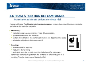 C O N S E I L D I G I T A L
A C H A T S M É D I A S
M É D I A S S O C I A U X
4.6 PHASE 5 : GESTION DES CAMPAGNES
Maitriser et suivre ses actions en temps réel
§ Monitoring :
§ Evaluation des groupes / annonces / mots clés, expressions
§ Ajustement des textes des annonces
§ Gestion et modification des enchères (évaluation afin d’optimiser les coûts)
§ Adaptation selon les conditions du marché
§ Reporting :
§ Mises en place du reporting
§ Production du reporting
§ Analyse du reporting, conseil et actions évolutives et/ou correctives :
comme par exemple un ajustement des enchères en fonction du jour de la
semaine, l’horaire, ou encore de l’appareil utilisé
31
Etape cruciale pour l’amélioration continue des campagnes mise en place, nous faisons un monitoring
journalier et des reporting mensuels.
Référencement payant Google - le Search Engine Marketing ou SEM
 
