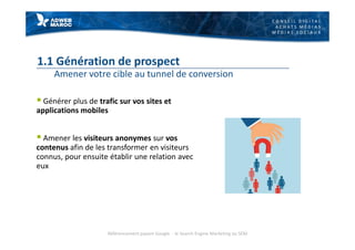 C O N S E I L D I G I T A L
A C H A T S M É D I A S
M É D I A S S O C I A U X
1.1 Génération de prospect
Amener votre cible au tunnel de conversion
§ Générer plus de trafic sur vos sites et
applications mobiles
§ Amener les visiteurs anonymes sur vos
contenus afin de les transformer en visiteurs
connus, pour ensuite établir une relation avec
eux
Référencement payant Google - le Search Engine Marketing ou SEM
 