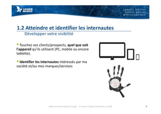 C O N S E I L D I G I T A L
A C H A T S M É D I A S
M É D I A S S O C I A U X
1.2 Atteindre et identifier les internautes
Développer votre visibilité
§ Touchez vos clients/prospects, quel que soit
l'appareil qu'ils utilisent (PC, mobile ou encore
tablette).
§ Identifier les internautes intéressés par ma
société et/ou mes marques/services
6Référencement payant Google - le Search Engine Marketing ou SEM
 