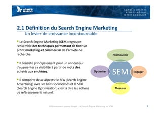 C O N S E I L D I G I T A L
A C H A T S M É D I A S
M É D I A S S O C I A U X
2.1 Définition du Search Engine Marketing
Un levier de croissance incontournable
§ Le Search Engine Marketing (SEM) regroupe
l’ensemble des techniques permettant de tirer un
profit marketing et commercial de l’activité de
recherche.
§ Il consiste principalement pour un annonceur
d’augmenter sa visibilité à partir de mots clés
achetés aux enchères.
§ Il comporte deux aspects: le SEA (Search Engine
Advertising) aves les liens sponsorisés et le SEO
(Search Engine Optimisation) c'est à dire les actions
de référencement naturel.
9
SEM
Promouvoir
Engager
Mesurer
Optimiser
Référencement payant Google - le Search Engine Marketing ou SEM
 