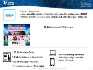 CONSEIL DIGITAL
ACHATS MÉDIAS
MÉDIAS SOCIAUX
El Botola - Arabophone
Leader actualité sportive . Top 5 des sites sportifs arabophones MENA
Présence sur les réseaux sociaux (plus de 1,1 M de Fans sur Facebook)
 20 M de visites/mois
 8 M de visiteurs uniques/mois
 60 M de pages vues/mois
 Temps moyen passé : 8 minutes
 Format desktop et mobile
 Habillage, méga bannière,
vidéos, prehome…
80,5% Hommes et 19,5% Femme
13Achats médias premium – Sites web à forte audience
 