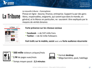 CONSEIL DIGITAL
ACHATS MÉDIAS
MÉDIAS SOCIAUX
La nouvelle tribune - Francophone
Presse en ligne : bourse, finance, entreprise. Support lu par des gens
libres, responsables, exigeants, qui savent que dans le monde, en
général, et le Maroc en particulier, ne sauraient être expliqués par le
moyens de vérités binaires
 560 mille visiteurs uniques/mois
 1 M de pages vues/mois
 Temps moyen passé : 2,5 minutes
 Format desktop
 Méga bannière, pavé, habillage
Forte présence sur les réseaux sociaux
 Facebook : + de 537 mille Fans
 Twitter : + de 42 mille Followers
Fort trafic sur le mobile, social avec une forte audience récurrente
17Achats médias premium – Sites web à forte audience
 