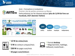 CONSEIL DIGITAL
ACHATS MÉDIAS
MÉDIAS SOCIAUX
Avito – Francophone et arabophone
Premier site de petites annonces au Maroc
Forte présence sur les réseaux sociaux (plus de 1,8 M de Fans sur
Facebook, 2527 abonnés Twitter)
 12 M de visites/mois
 5 M de visiteurs uniques/mois
 230 M de pages vues/mois
 20 pages vues/visiteurs
 Format desktop
 Méga bannière, habillage,
billboard, masterhead…
26% 26 % 18 % 11 %
Cadres Etudiant Employés Indépendants
18Achats médias premium – Sites web à forte audience
 