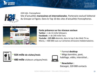 CONSEIL DIGITAL
ACHATS MÉDIAS
MÉDIAS SOCIAUX
H24 Info- Francophone
Site d’actualités marocaines et internationales. Partenaire exclusif éditorial
du Groupe Le Figaro. Dans le Top 10 des sites d’actualités francophones.
 924 mille de visites/mois
 480 mille visiteurs uniques/mois
 Format desktop
 Méga bannière, pavé,
habillage, vidéo, interstitiel…
 Newsletter :
Datarget, 320 000 contacts
Forte présence sur les réseaux sociaux
Twitter : + de 13 mille followers
Facebook : + de 249 mille Fans
Youtube : 125 000 abonnés, dans le top 5 des Web TV au
Maroc, + 400 000 vues sur certaines émissions hebdomadaires.
19Achats médias premium – Sites web à forte audience
 