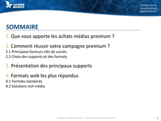 CONSEIL DIGITAL
ACHATS MÉDIAS
MÉDIAS SOCIAUX
SOMMAIRE
1. Que vous apporte les achats médias premium ?
2. Comment réussir votre campagne premium ?
2.1 Principaux facteurs clés de succès
2.2 Choix des supports et des formats
3. Présentation des principaux supports
4. Formats web les plus répandus
4.1 Formats standards
4.2 Solutions rich média
2Achats médias premium – Sites web à forte audience
 