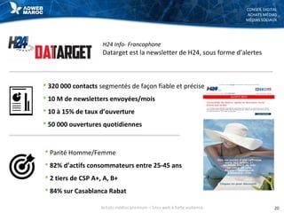 CONSEIL DIGITAL
ACHATS MÉDIAS
MÉDIAS SOCIAUX
H24 Info- Francophone
Datarget est la newsletter de H24, sous forme d’alertes
20Achats médias premium – Sites web à forte audience
 Parité Homme/Femme
 82% d’actifs consommateurs entre 25-45 ans
 2 tiers de CSP A+, A, B+
 84% sur Casablanca Rabat
 320 000 contacts segmentés de façon fiable et précise
 10 M de newsletters envoyées/mois
 10 à 15% de taux d’ouverture
 50 000 ouvertures quotidiennes
 