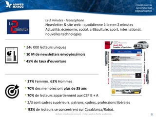 CONSEIL DIGITAL
ACHATS MÉDIAS
MÉDIAS SOCIAUX
Le 2 minutes - Francophone
Newsletter & site web - quotidienne à lire en 2 minutes
Actualité, économie, social, art&culture, sport, international,
nouvelles technologies
21Achats médias premium – Sites web à forte audience
 37% Femmes, 63% Hommes
 70% des membres ont plus de 35 ans
 70% de lecteurs appartiennent aux CSP B + A
 2/3 sont cadres supérieurs, patrons, cadres, professions libérales
 92% de lecteurs se concentrent sur Casablanca/Rabat.
 246 000 lecteurs uniques
 10 M de newsletters envoyées/mois
 45% de taux d’ouverture
 