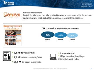 CONSEIL DIGITAL
ACHATS MÉDIAS
MÉDIAS SOCIAUX
Yabiladi - Francophone
Portail du Maroc et des Marocains Du Monde, avec une série de services
dédiés: Forum, chat, actualités, annonces, rencontres, radio, ….
 5,8 M de visites/mois
 3,6 M visiteurs uniques/mois
 13,5 M de pages vues/mois
 Format desktop
 Méga bannière, habillage,
interstitiel, web radio
22Achats médias premium – Sites web à forte audience
CSP confondus. Répartition par support :
45% 45 % 10 %
MobileDesktop Tablette
 