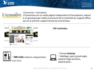 CONSEIL DIGITAL
ACHATS MÉDIAS
MÉDIAS SOCIAUX
L’économiste - Francophone
L’Economiste est un média digital indépendant et francophone, adossé
à un grand groupe média et jouissant de la notoriété du support offline
qui est le premier support de presse économique.
 500 mille visiteurs uniques/mois
(juillet 2015)
 Format desktop
 Habillage, pavé, grand angle,
expand méga bannière,
expand pavé…
23Achats médias premium – Sites web à forte audience
CSP confondus
 