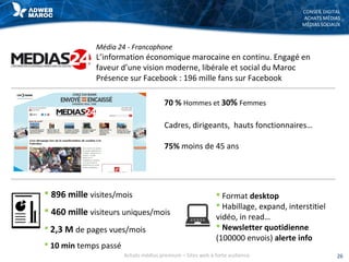 CONSEIL DIGITAL
ACHATS MÉDIAS
MÉDIAS SOCIAUX
Média 24 - Francophone
L’information économique marocaine en continu. Engagé en
faveur d’une vision moderne, libérale et social du Maroc
Présence sur Facebook : 196 mille fans sur Facebook
 896 mille visites/mois
 460 mille visiteurs uniques/mois
 2,3 M de pages vues/mois
 10 min temps passé
 Format desktop
 Habillage, expand, interstitiel
vidéo, in read…
 Newsletter quotidienne
(100000 envois) alerte info
26Achats médias premium – Sites web à forte audience
Cadres, dirigeants, hauts fonctionnaires…
75% moins de 45 ans
70 % Hommes et 30% Femmes
 