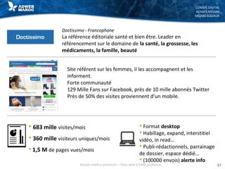 CONSEIL DIGITAL
ACHATS MÉDIAS
MÉDIAS SOCIAUX
Doctissimo - Francophone
La référence éditoriale santé et bien être. Leader en
référencement sur le domaine de la santé, la grossesse, les
médicaments, la famille, beauté
 683 mille visites/mois
 360 mille visiteurs uniques/mois
 1,5 M de pages vues/mois
 Format desktop
 Habillage, expand, interstitiel
vidéo, in read…
 Publi-rédactionnels, parrainage
de dossier, espace dédié…
 (100000 envois) alerte info
27Achats médias premium – Sites web à forte audience
Site référent sur les femmes, il les accompagnent et les
informent.
Forte communauté
129 Mille Fans sur Facebook, près de 10 mille abonnés Twitter
Près de 50% des visites proviennent d’un mobile.
 