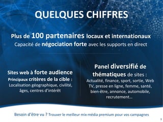 QUELQUES CHIFFRES
Besoin d’être vu ? Trouver le meilleur mix média premium pour vos campagnes
3
Plus de 100 partenaires locaux et internationaux
Capacité de négociation forte avec les supports en direct
Panel diversifié de
thématiques de sites :
Actualité, finance, sport, sortie, Web
TV, presse en ligne, femme, santé,
bien-être, annonce, automobile,
recrutement…
Sites web à forte audience
Principaux critères de la cible :
Localisation géographique, civilité,
âges, centres d’intérêt
 
