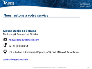 CONSEIL DIGITAL
ACHATS MÉDIAS
MÉDIAS SOCIAUX
Nous restons à votre service
49
Mouna Ouajid Ep Berrada
Marketing & Commercial Director
m.ouajid@adwebmaroc.com
+2126 00 03 04 54
Lot la Colline II, Immeuble Régence, n°17, Sidi Mâarouf, Casablanca
www.adwebmaroc.com
Achats médias premium – Sites web à forte audience
 
