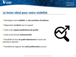 CONSEIL DIGITAL
ACHATS MÉDIAS
MÉDIAS SOCIAUX
Le levier idéal pour votre visibilité
 Développer votre visibilité sur des carrefours d’audience
 Négociation en direct avec le support
 Accès à des espaces publicitaires de qualité
 Accès à des formats événementiels
 Possibilité de faire du publi-rédactionnel à travers des
opérations spéciales
 Possibilité de négocier des tarifs préférentiels annuels
Achats médias premium – Sites web à forte audience 5
 