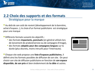 CONSEIL DIGITAL
ACHATS MÉDIAS
MÉDIAS SOCIAUX
2.2 Choix des supports et des formats
Stratégique pour la marque
 Au delà de son coût de revient (développement de la bannière,
achat d’espace…), le choix d’un format publicitaire est stratégique
pour une marque
 Différents formats suivants les objectifs :
 des formats impactants, ponctuels (en général utilisés lors
de lancement de produit/service ou de campagne d’image),
 des formats adaptés pour des campagnes longues sur la
durée (plus discrets, moins intrusifs pour l’internaute).
 Chaque site web propose une liste d’espaces publicitaires, il
définit ainsi les formats possibles de diffusion de son site. On peut
choisir son site de diffusion publicitaire en fonction de son espace
disponible, de son prix et bien évidemment de la cible et autres.
Achats médias premium – Sites web à forte audience 8
 