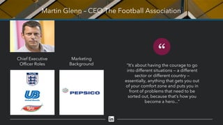 Martin Glenn – CEO The Football Association
“
“It’s about having the courage to go
into different situations — a different
sector or different country —
essentially, anything that gets you out
of your comfort zone and puts you in
front of problems that need to be
sorted out, because that’s how you
become a hero...”
Chief Executive
Officer Roles
Marketing
Background
 