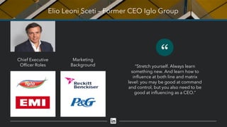Elio Leoni Sceti – Former CEO Iglo Group
“
“Stretch yourself. Always learn
something new. And learn how to
influence at both line and matrix
level: you may be good at command
and control, but you also need to be
good at influencing as a CEO.”
Chief Executive
Officer Roles
Marketing
Background
 