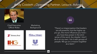 Andy Cosslett – Operating Partner, Leisure, Advent
“
“There’s a misperception that leaders
are all-powerful, but the higher up
you go, the more influence you have –
you have less power in the strict
sense of the word. As a leader I don’t
do it on my own; I do it with groups of
people. We go on a mission together
as a team.”
Chief Executive
Officer Roles
Marketing
Background
 