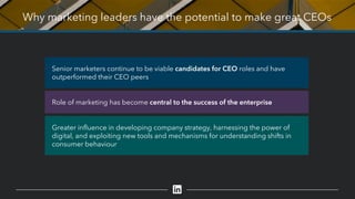 Why marketing leaders have the potential to make great CEOs
Role of marketing has become central to the success of the enterprise
Greater influence in developing company strategy, harnessing the power of
digital, and exploiting new tools and mechanisms for understanding shifts in
consumer behaviour
Senior marketers continue to be viable candidates for CEO roles and have
outperformed their CEO peers
 