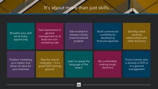 It's about more than just skills…
Develop close
working
relationships with
other functions
Find a mentor who
is already a CEO or
in a general
management
Build commercial
credibility by
developing
financial expertise
Be comfortable
making tough
decisions
Get involved in
mission-critical,
cross-functional
projects
Learn to speak the
language of the
board
Gain experience in
general
management or at
least one non-
marketing role
Play the role of
integrator — it’s a
great CEO training
ground
Broaden your skill
set at every
opportunity
Position marketing
as a creator and
driver of value for
your business
 