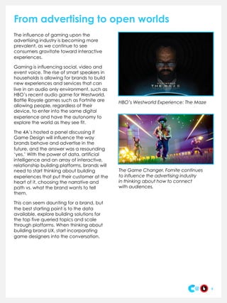 From advertising to open worlds
The influence of gaming upon the
advertising industry is becoming more
prevalent, as we continue to see
consumers gravitate toward interactive
experiences.
Gaming is influencing social, video and
event voice. The rise of smart speakers in
households is allowing for brands to build
new experiences and services that can
live in an audio only environment, such as
HBO’s recent audio game for Westworld.
Battle Royale games such as Fortnite are
allowing people, regardless of their
device, to enter into the same digital
experience and have the autonomy to
explore the world as they see fit.
The 4A’s hosted a panel discussing if
Game Design will influence the way
brands behave and advertise in the
future, and the answer was a resounding
‘yes.’ With the power of data, artificial
intelligence and an array of interactive,
relationship building platforms, brands will
need to start thinking about building
experiences that put their customer at the
heart of it, choosing the narrative and
path vs. what the brand wants to tell
them.
This can seem daunting for a brand, but
the best starting point is to the data
available, explore building solutions for
the top five queried topics and scale
through platforms. When thinking about
building brand UX, start incorporating
game designers into the conversation.
6
HBO’s Westworld Experience: The Maze
The Game Changer, Fornite continues
to influence the advertising industry
in thinking about how to connect
with audiences.
 