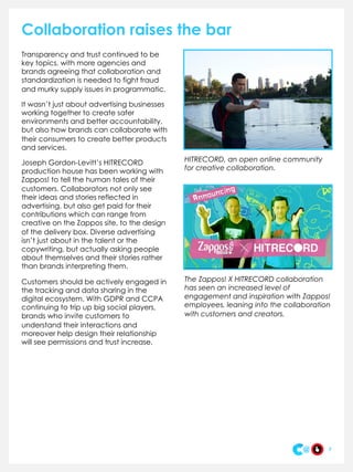 Collaboration raises the bar
Transparency and trust continued to be
key topics, with more agencies and
brands agreeing that collaboration and
standardization is needed to fight fraud
and murky supply issues in programmatic.
It wasn’t just about advertising businesses
working together to create safer
environments and better accountability,
but also how brands can collaborate with
their consumers to create better products
and services.
Joseph Gordon-Levitt’s HITRECORD
production house has been working with
Zappos! to tell the human tales of their
customers. Collaborators not only see
their ideas and stories reflected in
advertising, but also get paid for their
contributions which can range from
creative on the Zappos site, to the design
of the delivery box. Diverse advertising
isn’t just about in the talent or the
copywriting, but actually asking people
about themselves and their stories rather
than brands interpreting them.
Customers should be actively engaged in
the tracking and data sharing in the
digital ecosystem. With GDPR and CCPA
continuing to trip up big social players,
brands who invite customers to
understand their interactions and
moreover help design their relationship
will see permissions and trust increase.
7
HITRECORD, an open online community
for creative collaboration.
The Zappos! X HITRECORD collaboration
has seen an increased level of
engagement and inspiration with Zappos!
employees, leaning into the collaboration
with customers and creators.
 