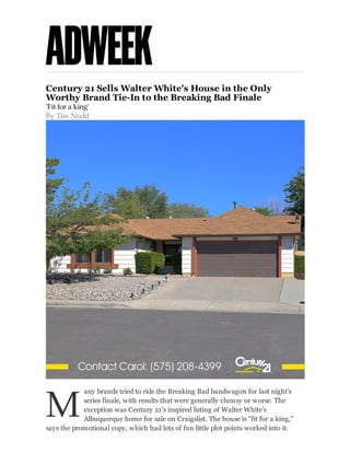 Century 21 Sells Walter White's House in the Only
Worthy Brand Tie-In to the Breaking Bad Finale
'Fit for a king'
By Tim Nudd

M

any brands tried to ride the Breaking Bad bandwagon for last night's
series finale, with results that were generally clumsy or worse. The
exception was Century 21's inspired listing of Walter White's
Albuquerque home for sale on Craigslist. The house is "fit for a king,"
says the promotional copy, which had lots of fun little plot points worked into it.

 