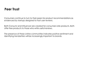 Consumers continue to turn to their peers for product recommendations as
evidenced by startups designed to host user reviews.
Both Consumr and Influencer are created for consumers rate products. Both
offer free products to those who write useful reviews.
The presence of these online communities indicates positive sentiment and
identifying trendsetters will be increasingly important to brands.
Peer Trust
 