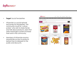• Target: Social Trendsetters
• Influenster is a social network
exclusively for trendsetters. The
community is built for „culture
junkies‟ who wish to share trends
and talk about products. Users that
write meaningful content increase
their rank in the community.
• Members of Influenster receive
rewards like access to products
before they‟re released to the
public and discounts.
 