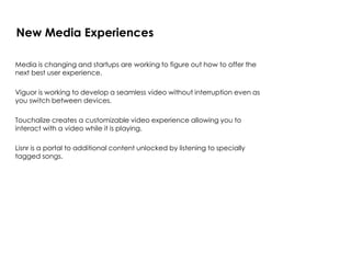 Media is changing and startups are working to figure out how to offer the
next best user experience.
Viguor is working to develop a seamless video without interruption even as
you switch between devices.
Touchalize creates a customizable video experience allowing you to
interact with a video while it is playing.
Lisnr is a portal to additional content unlocked by listening to specially
tagged songs.
New Media Experiences
 