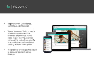 • Target: Always Connected,
Multi-Deviced Millennials
• Vigour is an app that connects
video across devices in a
seamless experience. If you
need to get moving, a swipe
transfers the video from your TV
to your device and continues
playing without interruption.
• The product leverages the cloud
to connect content across
devices.
 