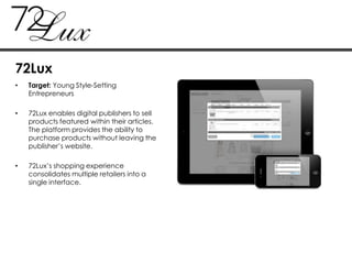 • Target: Young Style-Setting
Entrepreneurs
• 72Lux enables digital publishers to sell
products featured within their articles.
The platform provides the ability to
purchase products without leaving the
publisher‟s website.
• 72Lux‟s shopping experience
consolidates multiple retailers into a
single interface.
72Lux
 