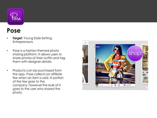 • Target: Young Style-Setting
Entrepreneurs
• Pose is a fashion themed photo
sharing platform. It allows users to
share photos of their outfits and tag
them with designer details.
• Products can be purchased from
the app. Pose collects an affiliate
fee when an item is sold. A portion
of the fee goes to the
company, however the bulk of it
goes to the user who shared the
photo.
Pose
 