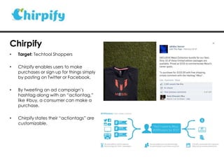 • Target: Techtool Shoppers
• Chirpify enables users to make
purchases or sign up for things simply
by posting on Twitter or Facebook.
• By tweeting an ad campaign‟s
hashtag along with an “actiontag,”
like #buy, a consumer can make a
purchase.
• Chirpify states their “actiontags” are
customizable.
Chirpify
 