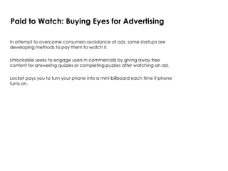 In attempt to overcome consumers avoidance of ads, some startups are
developing methods to pay them to watch it.
Unlockable seeks to engage users in commercials by giving away free
content for answering quizzes or completing puzzles after watching an ad.
Locket pays you to turn your phone into a mini-billboard each time it phone
turns on.
Paid to Watch: Buying Eyes for Advertising
 