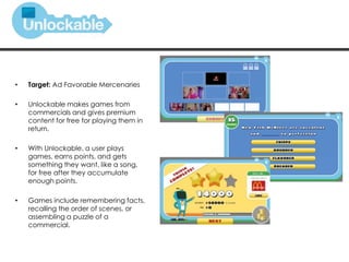 • Target: Ad Favorable Mercenaries
• Unlockable makes games from
commercials and gives premium
content for free for playing them in
return.
• With Unlockable, a user plays
games, earns points, and gets
something they want, like a song,
for free after they accumulate
enough points.
• Games include remembering facts,
recalling the order of scenes, or
assembling a puzzle of a
commercial.
 