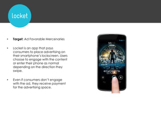 • Target: Ad Favorable Mercenaries
• Locket is an app that pays
consumers to place advertising on
their smartphone‟s lockscreen. Users
choose to engage with the content
or enter their phone as normal
depending on the direction they
swipe.
• Even if consumers don‟t engage
with the ad, they receive payment
for the advertising space.
 