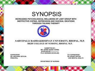 SYNOPSIS
INCREASING PSYCHOLOGICAL WELLBEING OF LGBT GROUP WITH
INEFFECTIVE COPING, DEPRESSION AND SUICIDAL IDEATIONS
THROUGH TALKING THERAPY
SARVEPALLI RADHAKRISHNAN UNIVERSITY, BHOPAL, M.P.
RKDF COLLEGE OF NURSING, BHOPAL M.P.
SUBMITTED BY-
MR. ADWIN ANAND VERMA
SCHOLAR NO.-----------------
Ph.D. NURSING (SCHOLAR)
SUPERVISOR CO- SUPERVISOR
DR. ARCHANA SEVLAN. DR. BHARTI BATRA
PRINCIPAL HOD MENTAL HEALTH
DEPARTMENT OF NURSING
 