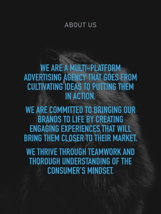 ABOUT US
WE ARE A MULTI-PLATFORM
ADVERTISING AGENCY THAT GOES FROM
CULTIVATING IDEAS TO PUTTING THEM
IN ACTION.
WE ARE COMMITTED TO BRINGING OUR
BRANDS TO LIFE BY CREATING
ENGAGING EXPERIENCES THAT WILL
BRING THEM CLOSER TO THEIR MARKET.
WE THRIVE THROUGH TEAMWORK AND
THOROUGH UNDERSTANDING OF THE
CONSUMER’S MINDSET.
 