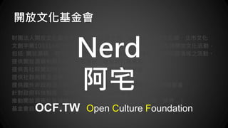 開放文化基金會
財團法人開放文化基金會於民國 103 年 6 月，由台北市政府文化局，北市文化
文創字第10331440100號函核准成立，本基金會致力於推廣各類開放文化活動，
包括: 開放源碼、開放標準、開放硬體、開放資料、開放系統等相關領域...