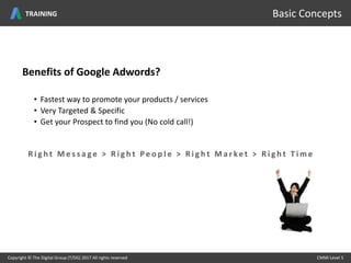 Benefits of Google Adwords?
• Fastest way to promote your products / services
• Very Targeted & Specific
• Get your Prospect to find you (No cold call!)
Copyright © The Digital Group (T/DG) 2017 All rights reserved CMMI Level 5Copyright © The Digital Group (T/DG) 2017 All rights reserved CMMI Level 5
Basic Concepts
R i g h t M e s s a g e > R i g h t P e o p l e > R i g h t M a r ke t > R i g h t T i m e
TRAINING
 