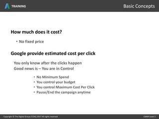 Copyright © The Digital Group (T/DG) 2017 All rights reserved CMMI Level 5Copyright © The Digital Group (T/DG) 2017 All rights reserved CMMI Level 5
Basic Concepts
How much does it cost?
• No fixed price
Google provide estimated cost per click
You only know after the clicks happen
Good news is – You are in Control
• No Minimum Spend
• You control your budget
• You control Maximum Cost Per Click
• Pause/End the campaign anytime
TRAINING
 