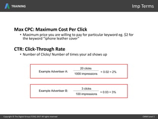 Max CPC: Maximum Cost Per Click
• Maximum price you are willing to pay for particular keyword eg. $2 for
the keyword “iphone leather cover”
CTR: Click-Through Rate
• Number of Clicks/ Number of times your ad shows up
Copyright © The Digital Group (T/DG) 2017 All rights reserved CMMI Level 5Copyright © The Digital Group (T/DG) 2017 All rights reserved CMMI Level 5
Imp TermsTRAINING
 