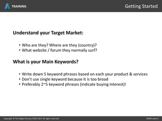 Understand your Target Market:
• Who are they? Where are they (country)?
• What website / forum they normally surf?
What is your Main Keywords?
• Write down 5 keyword phrases based on each your product & services
• Don’t use single keyword because it is too broad
• Preferably 2~5 keyword phrases (indicate buying interest)!
Copyright © The Digital Group (T/DG) 2017 All rights reserved CMMI Level 5Copyright © The Digital Group (T/DG) 2017 All rights reserved CMMI Level 5
Getting StartedTRAINING
 