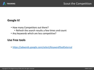 Google it!
• How many Competitors out there?
• Refresh the search results a few times and count
• Any keywords which are less competitive?
Use Free tools
• https://adwords.google.com/select/KeywordToolExternal
Copyright © The Digital Group (T/DG) 2017 All rights reserved CMMI Level 5Copyright © The Digital Group (T/DG) 2017 All rights reserved CMMI Level 5
Scout the CompetitionTRAINING
 
