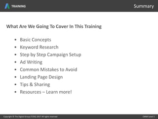 • Basic Concepts
• Keyword Research
• Step by Step Campaign Setup
• Ad Writing
• Common Mistakes to Avoid
• Landing Page Design
• Tips & Sharing
• Resources – Learn more!
Copyright © The Digital Group (T/DG) 2017 All rights reserved CMMI Level 5
Summary
What Are We Going To Cover In This Training
TRAINING
 