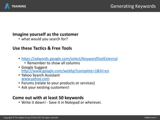 Imagine yourself as the customer
• what would you search for?
Use these Tactics & Free Tools
• https://adwords.google.com/select/KeywordToolExternal
• Remember to show all columns
• Google Suggest
http://www.google.com/webhp?complete=1&hl=en
• Yahoo Search Assistant
www.yahoo.com
• Forums (relate to your products or services)
• Ask your existing customers!
Come out with at least 50 keywords
• Write it down! - Save it in Notepad or wherever.
Copyright © The Digital Group (T/DG) 2017 All rights reserved CMMI Level 5Copyright © The Digital Group (T/DG) 2017 All rights reserved CMMI Level 5
Generating KeywordsTRAINING
 