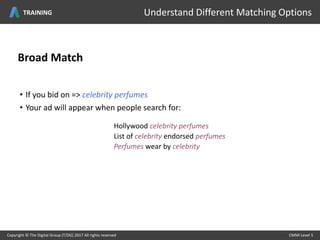 Broad Match
• If you bid on => celebrity perfumes
• Your ad will appear when people search for:
Hollywood celebrity perfumes
List of celebrity endorsed perfumes
Perfumes wear by celebrity
Copyright © The Digital Group (T/DG) 2017 All rights reserved CMMI Level 5Copyright © The Digital Group (T/DG) 2017 All rights reserved CMMI Level 5
Understand Different Matching OptionsTRAINING
 