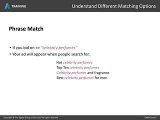 Phrase Match
• If you bid on => “celebrity perfumes”
• Your ad will appear when people search for:
Hot celebrity perfumes
Top Ten celebrity perfumes
Celebrity perfumes and fragrance
Best celebrity perfumes for men
Copyright © The Digital Group (T/DG) 2017 All rights reserved CMMI Level 5Copyright © The Digital Group (T/DG) 2017 All rights reserved CMMI Level 5
Understand Different Matching OptionsTRAINING
 